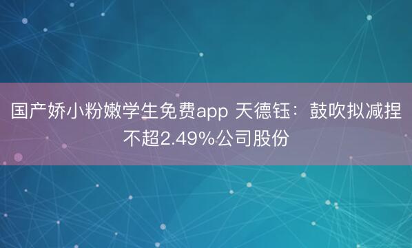 国产娇小粉嫩学生免费app 天德钰：鼓吹拟减捏不超2.49%公司股份