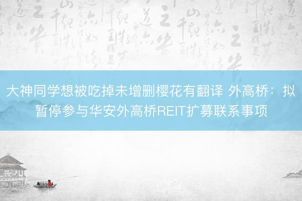 大神同学想被吃掉未增删樱花有翻译 外高桥：拟暂停参与华安外高桥REIT扩募联系事项