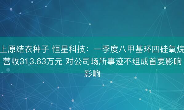 上原结衣种子 恒星科技：一季度八甲基环四硅氧烷营收313.63万元 对公司场所事迹不组成首要影响