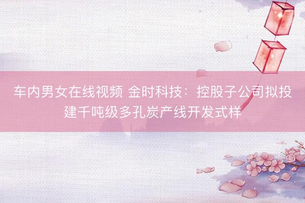 车内男女在线视频 金时科技：控股子公司拟投建千吨级多孔炭产线开发式样