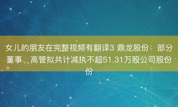 女儿的朋友在完整视频有翻译3 鼎龙股份：部分董事、高管拟共计减执不超51.31万股公司股份