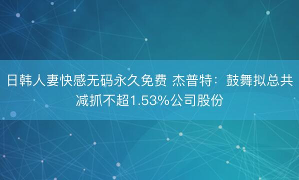 日韩人妻快感无码永久免费 杰普特：鼓舞拟总共减抓不超1.53%公司股份