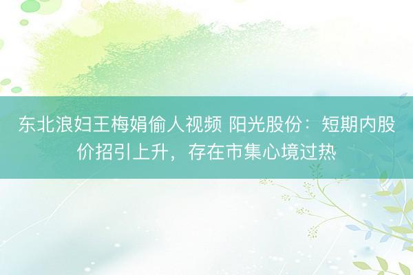 东北浪妇王梅娟偷人视频 阳光股份：短期内股价招引上升，存在市集心境过热