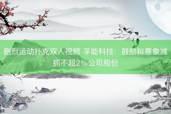 剧烈运动扑克双人视频 孚能科技：鼓励拟意象减抓不超2%公司股份