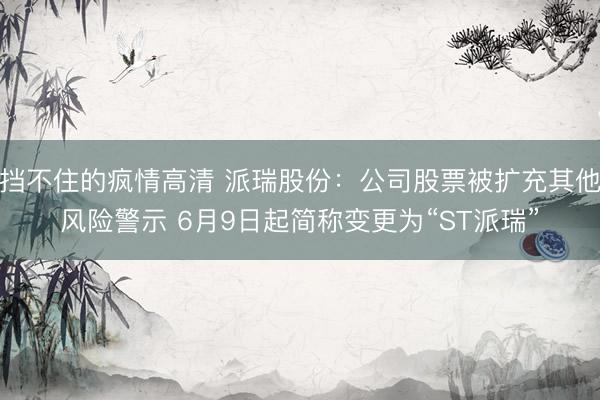 挡不住的疯情高清 派瑞股份：公司股票被扩充其他风险警示 6月9日起简称变更为“ST派瑞”