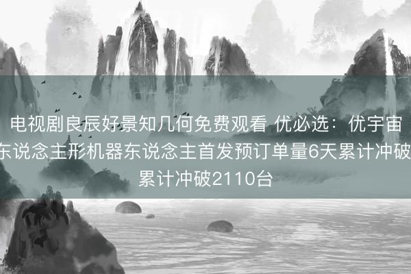 电视剧良辰好景知几何免费观看 优必选：优宇宙超仿生东说念主形机器东说念主首发预订单量6天累计冲破2110台