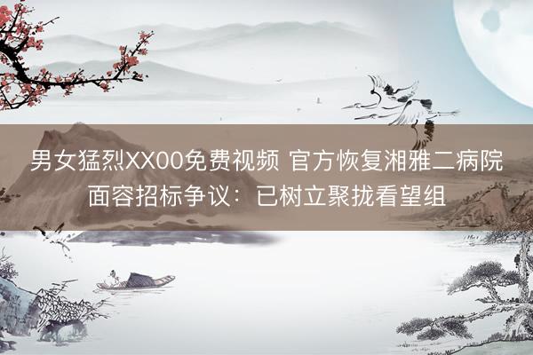 男女猛烈XX00免费视频 官方恢复湘雅二病院面容招标争议:已树立聚拢看望组