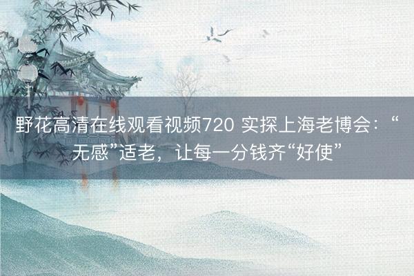 野花高清在线观看视频720 实探上海老博会:“无感”适老,让每一分钱齐“好使”