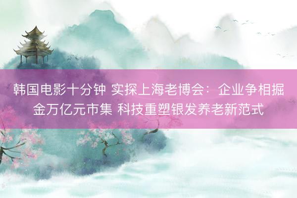 韩国电影十分钟 实探上海老博会:企业争相掘金万亿元市集 科技重塑银发养老新范式