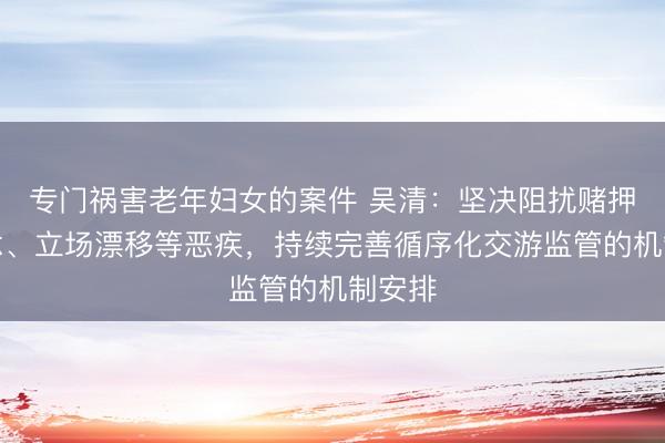 专门祸害老年妇女的案件 吴清：坚决阻扰赌押赛说念、立场漂移等恶疾，持续完善循序化交游监管的机制安排