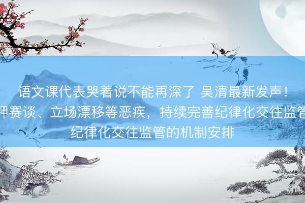 语文课代表哭着说不能再深了 吴清最新发声！强项遮盖赌押赛谈、立场漂移等恶疾，持续完善纪律化交往监管的机制安排