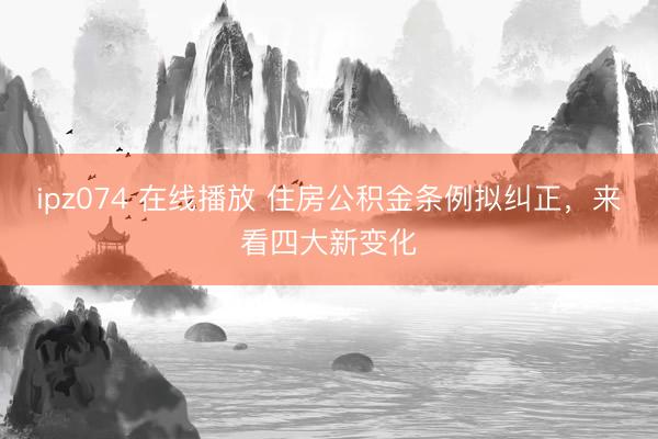 ipz074 在线播放 住房公积金条例拟纠正，来看四大新变化