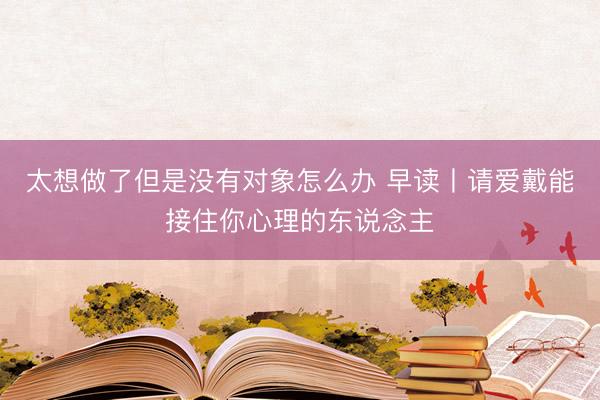 太想做了但是没有对象怎么办 早读丨请爱戴能接住你心理的东说念主