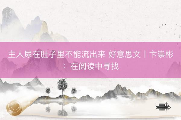 主人尿在肚子里不能流出来 好意思文丨卞崇彬：在阅读中寻找