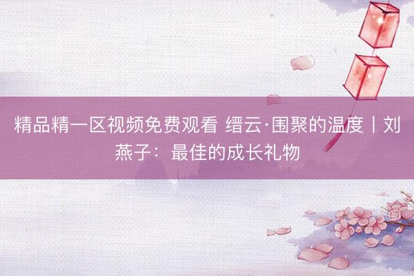 精品精一区视频免费观看 缙云·围聚的温度丨刘燕子：最佳的成长礼物