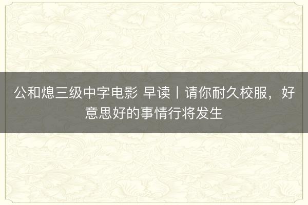 公和熄三级中字电影 早读丨请你耐久校服，好意思好的事情行将发生