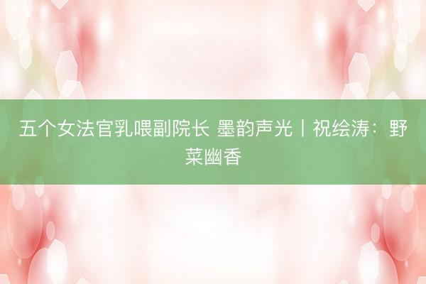 五个女法官乳喂副院长 墨韵声光丨祝绘涛：野菜幽香