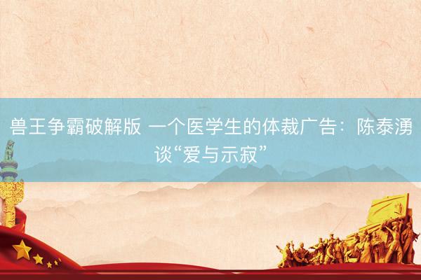兽王争霸破解版 一个医学生的体裁广告：陈泰湧谈“爱与示寂”