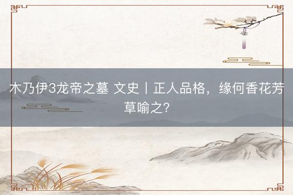 木乃伊3龙帝之墓 文史丨正人品格，缘何香花芳草喻之？