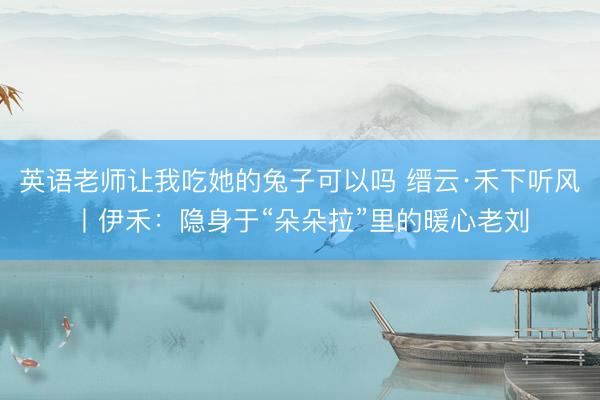 英语老师让我吃她的兔子可以吗 缙云·禾下听风丨伊禾：隐身于“朵朵拉”里的暖心老刘
