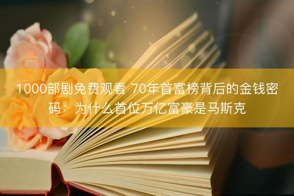 1000部剧免费观看 70年首富榜背后的金钱密码：为什么首位万亿富豪是马斯克