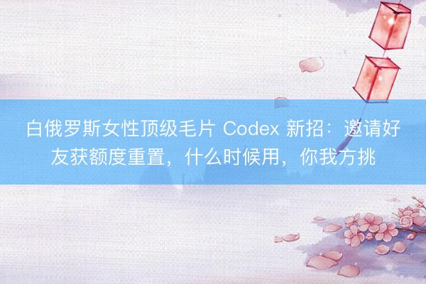 白俄罗斯女性顶级毛片 Codex 新招：邀请好友获额度重置，什么时候用，你我方挑