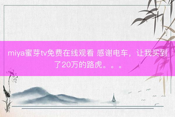 miya蜜芽tv免费在线观看 感谢电车,让我买到了20万的路虎。。。
