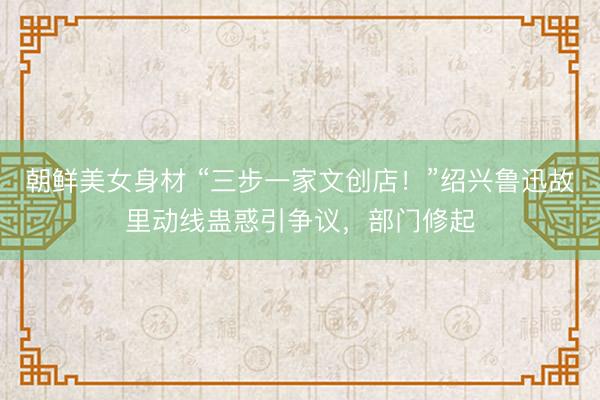 朝鲜美女身材 “三步一家文创店！”绍兴鲁迅故里动线蛊惑引争议，部门修起