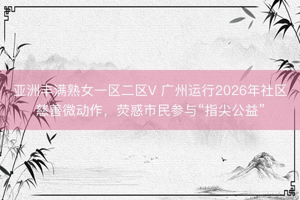 亚洲丰满熟女一区二区V 广州运行2026年社区慈善微动作，荧惑市民参与“指尖公益”