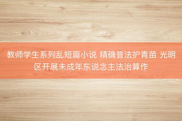 教师学生系列乱短篇小说 精确普法护青苗 光明区开展未成年东说念主法治算作