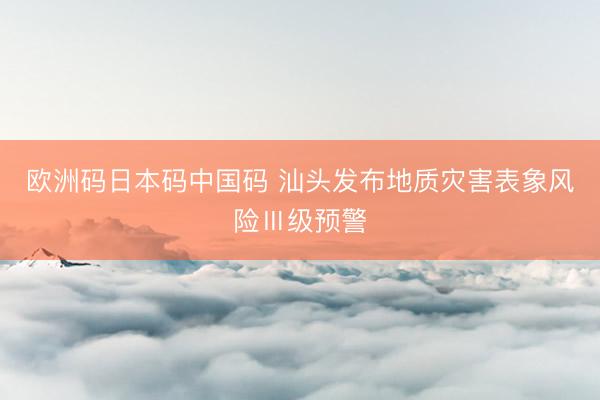欧洲码日本码中国码 汕头发布地质灾害表象风险Ⅲ级预警