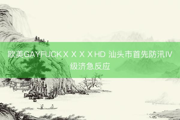 欧美GAYFUCKⅩⅩⅩⅩHD 汕头市首先防汛Ⅳ级济急反应