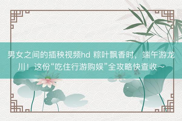 男女之间的插秧视频hd 粽叶飘香时，端午游龙川！这份“吃住行游购娱”全攻略快查收～