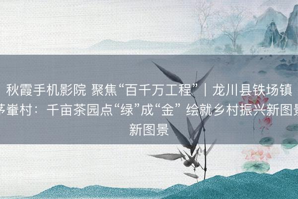 秋霞手机影院 聚焦“百千万工程”｜龙川县铁场镇茅輋村：千亩茶园点“绿”成“金” 绘就乡村振兴新图景