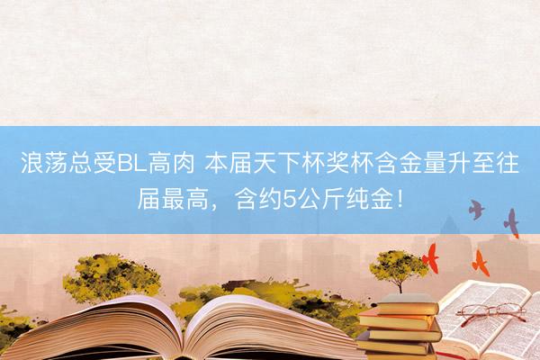 浪荡总受BL高肉 本届天下杯奖杯含金量升至往届最高，含约5公斤纯金！