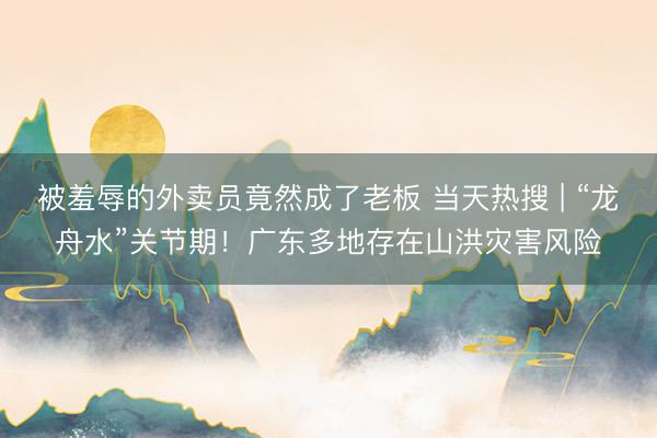 被羞辱的外卖员竟然成了老板 当天热搜 | “龙舟水”关节期！广东多地存在山洪灾害风险