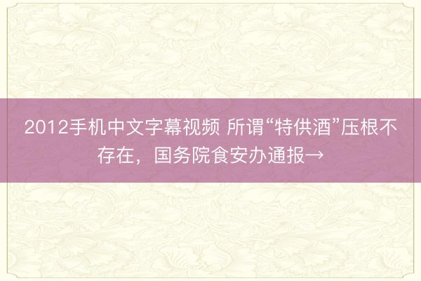 2012手机中文字幕视频 所谓“特供酒”压根不存在，国务院食安办通报→