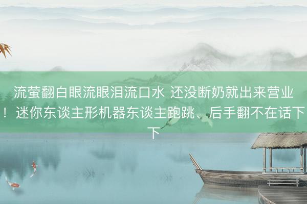 流萤翻白眼流眼泪流口水 还没断奶就出来营业！迷你东谈主形机器东谈主跑跳、后手翻不在话下