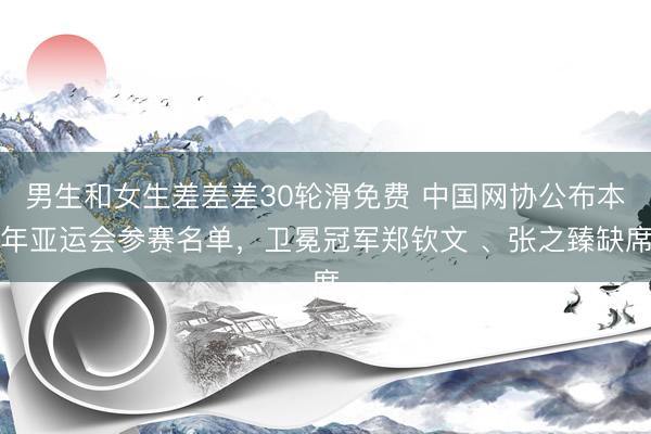 男生和女生差差差30轮滑免费 中国网协公布本年亚运会参赛名单,卫冕冠军郑钦文 、张之臻缺席