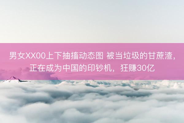 男女XX00上下抽搐动态图 被当垃圾的甘蔗渣，正在成为中国的印钞机，狂赚30亿