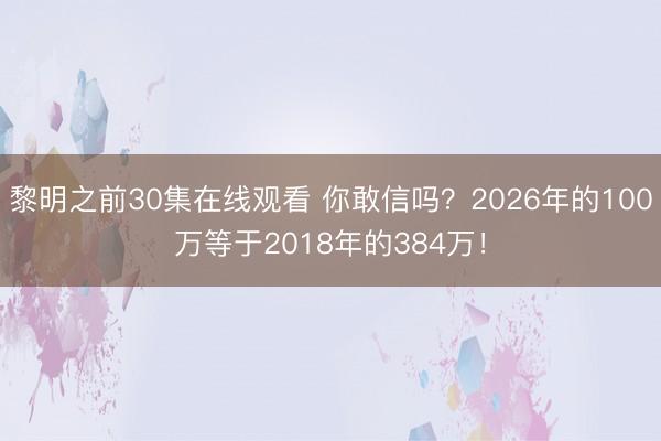 黎明之前30集在线观看 你敢信吗？2026年的100万等于2018年的384万！