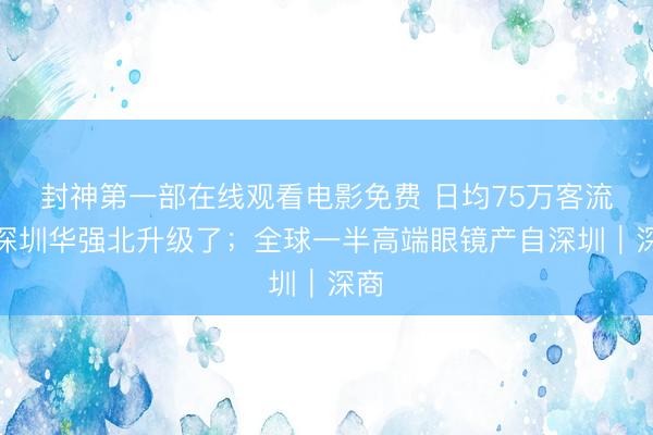 封神第一部在线观看电影免费 日均75万客流，深圳华强北升级了；全球一半高端眼镜产自深圳｜深商