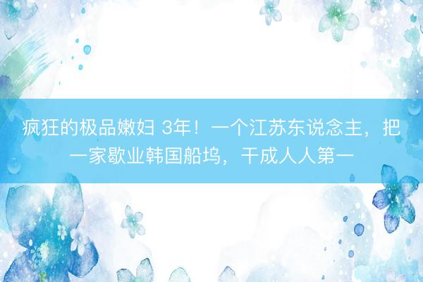 疯狂的极品嫩妇 3年！一个江苏东说念主，把一家歇业韩国船坞，干成人人第一