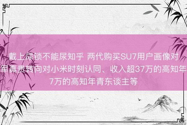 戴上尿锁不能尿知乎 两代购买SU7用户画像对比：从对雷军真贵转向对小米时刻认同、收入超37万的高知年青东谈主等