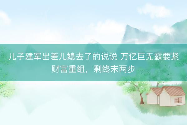 儿子建军出差儿媳去了的说说 万亿巨无霸要紧财富重组，剩终末两步