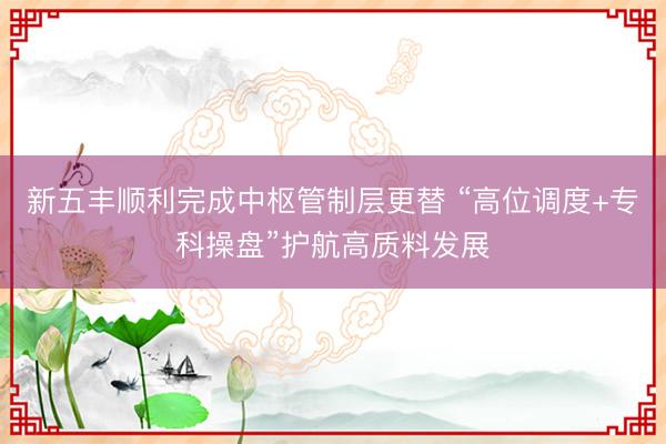 新五丰顺利完成中枢管制层更替 “高位调度+专科操盘”护航高质料发展