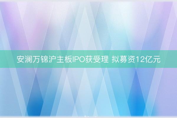 安澜万锦沪主板IPO获受理 拟募资12亿元