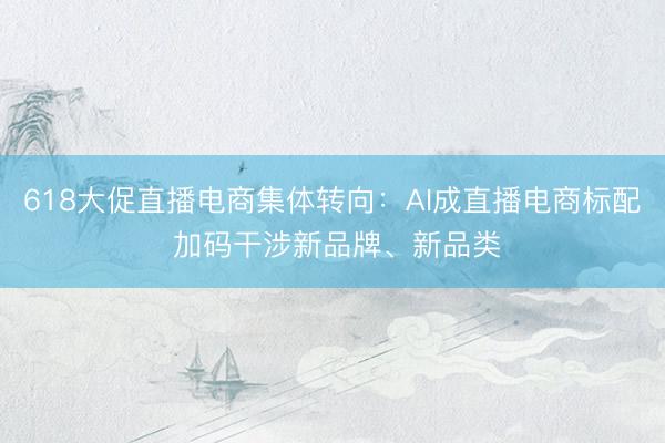618大促直播电商集体转向：AI成直播电商标配 加码干涉新品牌、新品类