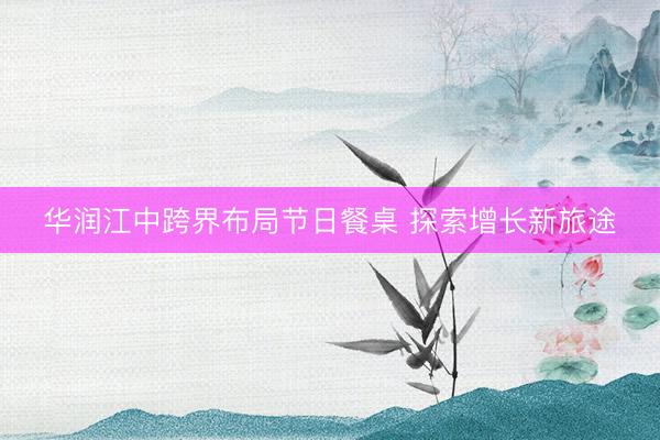 华润江中跨界布局节日餐桌 探索增长新旅途