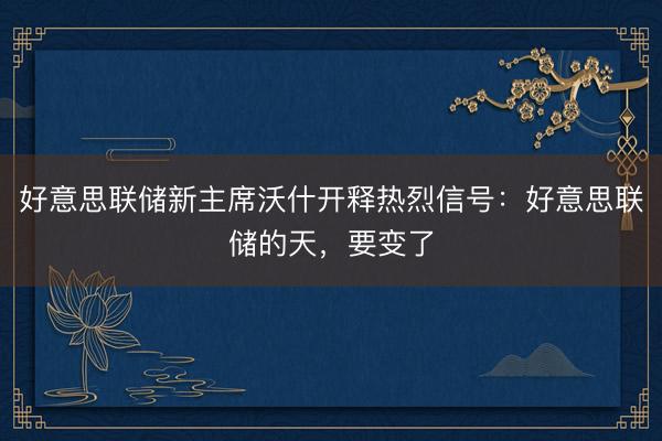 好意思联储新主席沃什开释热烈信号：好意思联储的天，要变了
